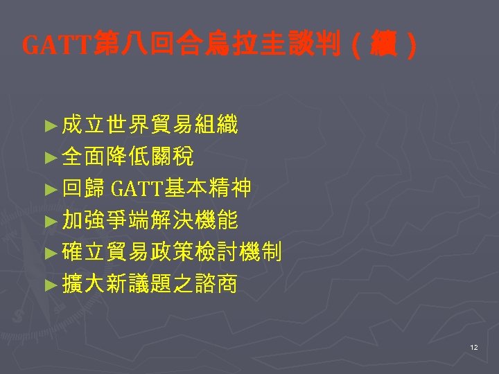 GATT第八回合烏拉圭談判（續） ► 成立世界貿易組織 ► 全面降低關稅 ► 回歸 GATT基本精神 ► 加強爭端解決機能 ► 確立貿易政策檢討機制 ► 擴大新議題之諮商