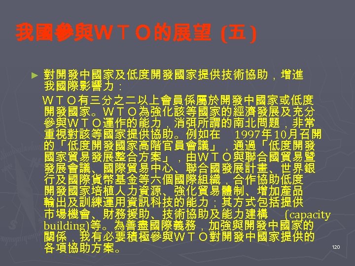 我國參與ＷＴＯ的展望 (五 ) 對開發中國家及低度開發國家提供技術協助，增進 我國際影響力： 　ＷＴＯ有三分之二以上會員係屬於開發中國家或低度 開發國家。ＷＴＯ為強化該等國家的經濟發展及充分 參與ＷＴＯ運作的能力，消弭所謂的南北問題，非常 重視對該等國家提供協助。例如在 1997年 10月召開 的「低度開發國家高階官員會議」，通過「低度開發 國家貿易發展整合方案」，由ＷＴＯ與聯合國貿易暨 發展會議、國際貿易中心、聯合國發展計畫、世界銀