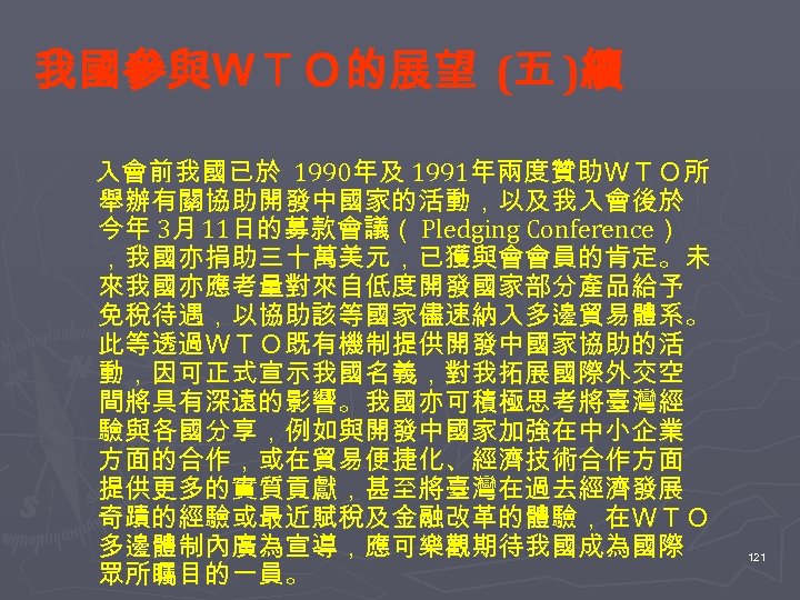 我國參與ＷＴＯ的展望 (五 )續 　入會前我國已於 1990年及 1991年兩度贊助ＷＴＯ所 舉辦有關協助開發中國家的活動，以及我入會後於 今年 3月 11日的募款會議（ Pledging Conference） ，我國亦捐助三十萬美元，已獲與會會員的肯定。未 來我國亦應考量對來自低度開發國家部分產品給予
