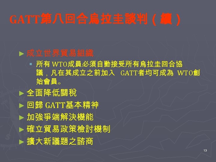 GATT第八回合烏拉圭談判（續） ► 成立世界貿易組織 § 所有 WTO成員必須自動接受所有烏拉圭回合協 議，凡在其成立之前加入 GATT者均可成為 WTO創 始會員。 ► 全面降低關稅 ► 回歸