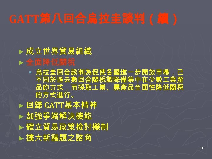 GATT第八回合烏拉圭談判（續） ► 成立世界貿易組織 ► 全面降低關稅 § 烏拉圭回合談判為促使各國進一步開放市場，已 不同於過去數回合關稅調降僅集中在少數 業產 品的方式，而採取 業、農產品全面性降低關稅 的方式進行。 ► 回歸