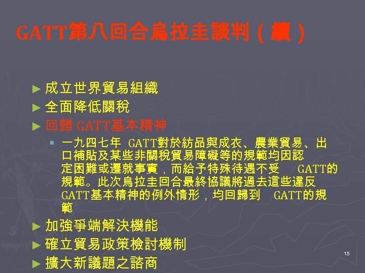 GATT第八回合烏拉圭談判（續） ► 成立世界貿易組織 ► 全面降低關稅 ► 回歸 GATT基本精神 § 一九四七年 GATT對於紡品與成衣、農業貿易、出 口補貼及某些非關稅貿易障礙等的規範均因認 定困難或遷就事實，而給予特殊待遇不受 GATT的