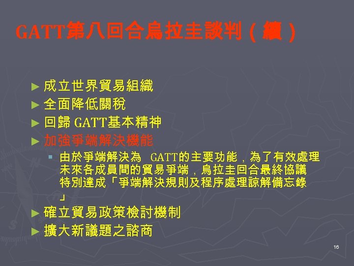 GATT第八回合烏拉圭談判（續） ► 成立世界貿易組織 ► 全面降低關稅 ► 回歸 GATT基本精神 ► 加強爭端解決機能 § 由於爭端解決為 GATT的主要功能，為了有效處理 未來各成員間的貿易爭端，烏拉圭回合最終協議