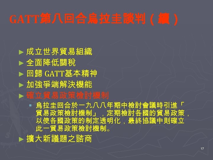 GATT第八回合烏拉圭談判（續） ► 成立世界貿易組織 ► 全面降低關稅 ► 回歸 GATT基本精神 ► 加強爭端解決機能 ► 確立貿易政策檢討機制 § 烏拉圭回合於一九八八年期中檢討會議時引進「