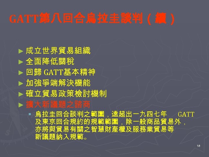 GATT第八回合烏拉圭談判（續） ► 成立世界貿易組織 ► 全面降低關稅 ► 回歸 GATT基本精神 ► 加強爭端解決機能 ► 確立貿易政策檢討機制 ► 擴大新議題之諮商