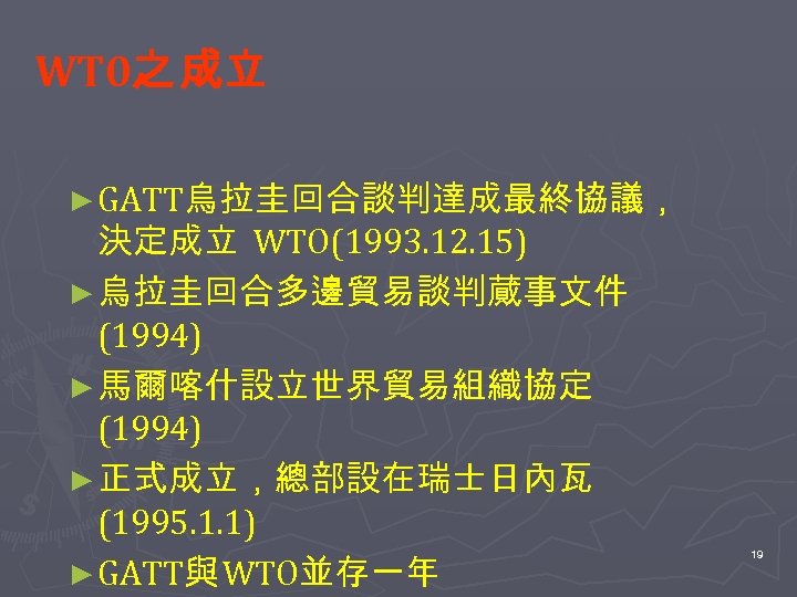 WT 0之 成立 ► GATT烏拉圭回合談判達成最終協議， 決定成立 WTO(1993. 12. 15) ► 烏拉圭回合多邊貿易談判蕆事文件 (1994) ► 馬爾喀什設立世界貿易組織協定