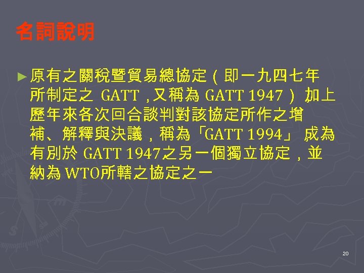 名詞說明 ► 原有之關稅暨貿易總協定（即一九四七年 所制定之 GATT， 又稱為 GATT 1947）， 加上 歷年來各次回合談判對該協定所作之增 補、解釋與決議，稱為「GATT 1994」， 成為 有別於