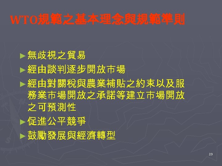 WTO規範之基本理念與規範準則 ► 無歧視之貿易 ► 經由談判逐步開放市場 ► 經由對關稅與農業補貼之約束以及服 務業市場開放之承諾等建立市場開放 之可預測性 ► 促進公平競爭 ► 鼓勵發展與經濟轉型 23