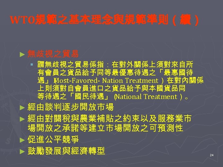 WTO規範之基本理念與規範準則（續） ► 無歧視之貿易 § 謂無歧視之貿易係指：在對外關係上須對來自所 有會員之貨品給予同等最優惠待遇之「最惠國待 遇」（ Most-Favored- Nation Treatment）； 在對內關係 上則須對自會員進口之貨品給予與本國貨品同 等待遇之「國民待遇」（ National