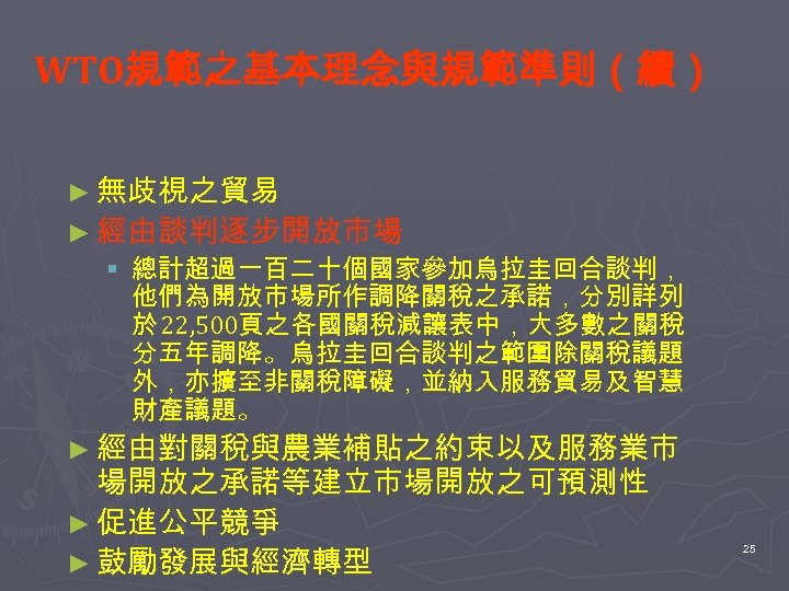 WTO規範之基本理念與規範準則（續） ► 無歧視之貿易 ► 經由談判逐步開放市場 § 總計超過一百二十個國家參加烏拉圭回合談判， 他們為開放市場所作調降關稅之承諾，分別詳列 於 22, 500頁之各國關稅減讓表中，大多數之關稅 分五年調降。烏拉圭回合談判之範圍除關稅議題 外，亦擴至非關稅障礙，並納入服務貿易及智慧 財產議題。