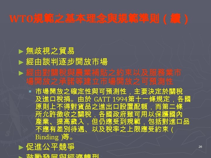 WTO規範之基本理念與規範準則（續） ► 無歧視之貿易 ► 經由談判逐步開放市場 ► 經由對關稅與農業補貼之約束以及服務業市 場開放之承諾等建立市場開放之可預測性 § 市場開放之確定性與可預測性，主要決定於關稅 及進口稅捐。由於 GATT 1994第十一條規定，各國 原則上不得對貨品之進出口設置配額，而第二條