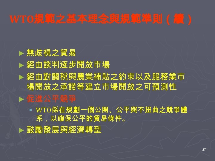 WTO規範之基本理念與規範準則（續） ► 無歧視之貿易 ► 經由談判逐步開放市場 ► 經由對關稅與農業補貼之約束以及服務業市 場開放之承諾等建立市場開放之可預測性 ► 促進公平競爭 § WTO係在規劃一個公開、公平與不扭曲之競爭體 系，以確保公平的貿易條件。 ►