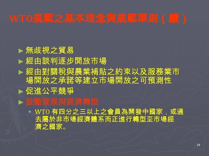 WTO規範之基本理念與規範準則（續） ► 無歧視之貿易 ► 經由談判逐步開放市場 ► 經由對關稅與農業補貼之約束以及服務業市 場開放之承諾等建立市場開放之可預測性 ► 促進公平競爭 ► 鼓勵發展與經濟轉型 § WTO