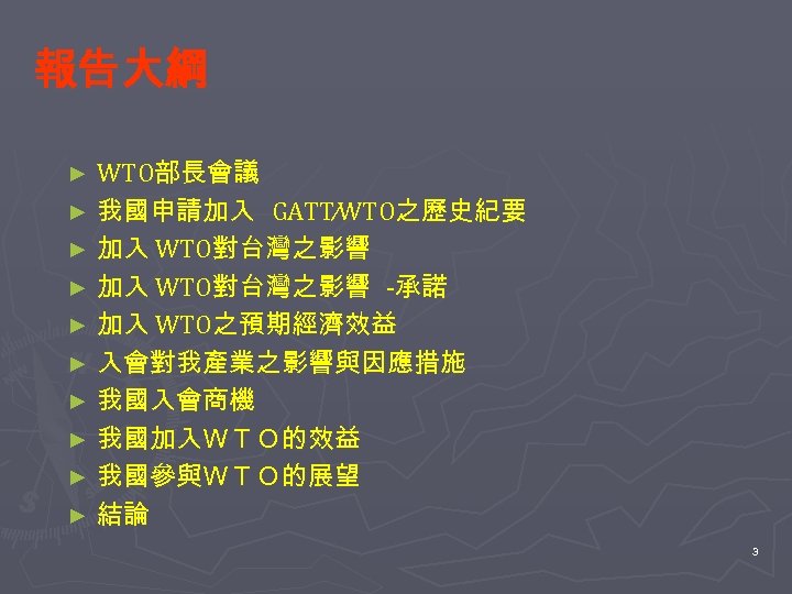 報告大綱 WTO部長會議 ► 我國申請加入 GATT∕WTO之歷史紀要 ► 加入 WTO對台灣之影響 -承諾 ► 加入 WTO之預期經濟效益 ► 入會對我產業之影響與因應措施