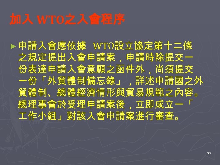 加入 WTO之入會程序 ► 申請入會應依據 WTO設立協定第十二條 之規定提出入會申請案，申請時除提交一 份表達申請入會意願之函件外，尚須提交 一份「外貿體制備忘錄」，詳述申請國之外 貿體制、總體經濟情形與貿易規範之內容。 總理事會於受理申請案後，立即成立一「 作小組」對該入會申請案進行審查。 30 
