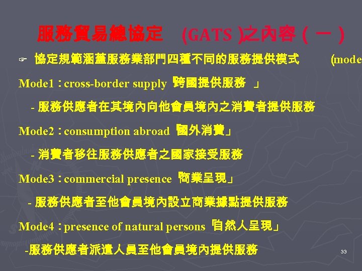 服務貿易總協定 (GATS） 之內容（一） F 協定規範涵蓋服務業部門四種不同的服務提供模式 （ modes Mode 1：cross-border supply「 跨國提供服務 」 - 服務供應者在其境內向他會員境內之消費者提供服務