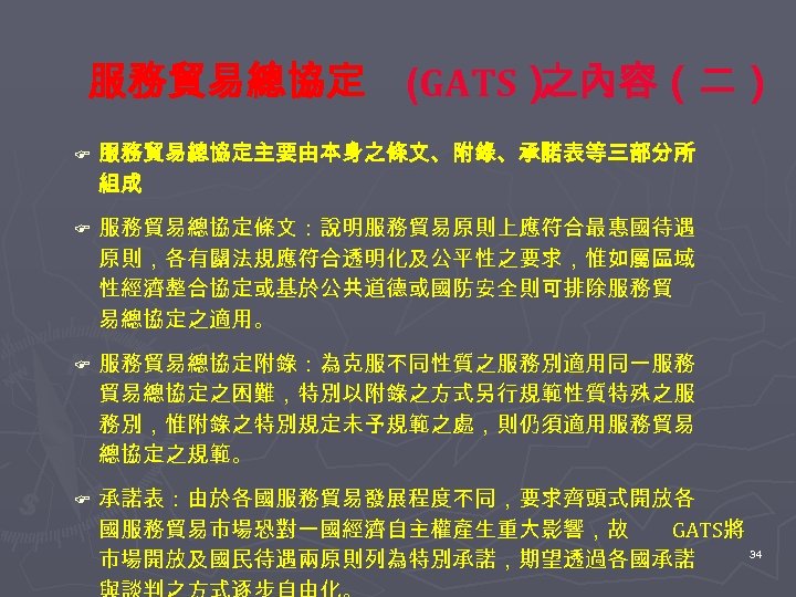 服務貿易總協定 (GATS） 之內容（二） F 服務貿易總協定主要由本身之條文、附錄、承諾表等三部分所 組成 F 服務貿易總協定條文：說明服務貿易原則上應符合最惠國待遇 原則，各有關法規應符合透明化及公平性之要求，惟如屬區域 性經濟整合協定或基於公共道德或國防安全則可排除服務貿 易總協定之適用。 F 服務貿易總協定附錄：為克服不同性質之服務別適用同一服務 貿易總協定之困難，特別以附錄之方式另行規範性質特殊之服
