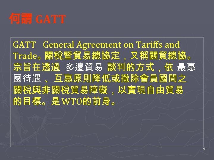 何謂 GATT　 General Agreement on Tariffs and Trade。 關稅暨貿易總協定，又稱關貿總協。 宗旨在透過 多邊貿易 談判的方式，依 最惠 國待遇
