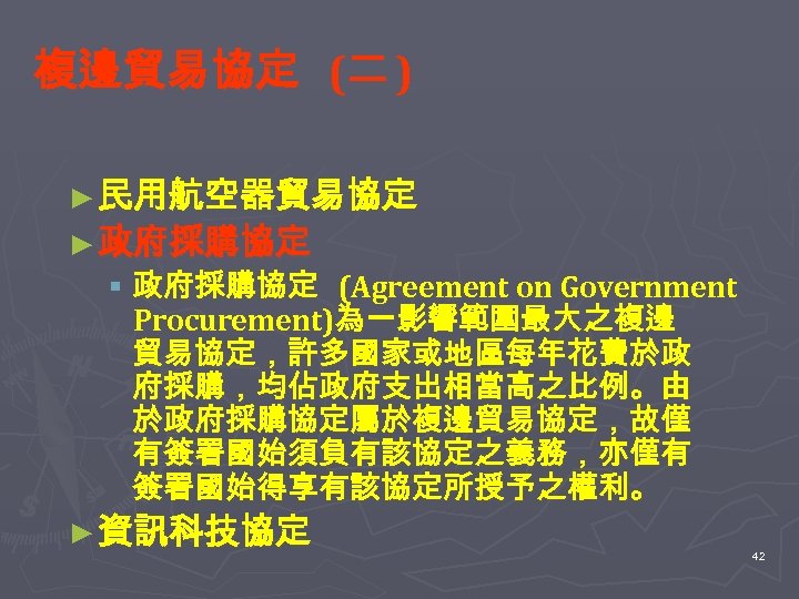 複邊貿易協定 (二 ) ► 民用航空器貿易協定 ► 政府採購協定 § 政府採購協定 (Agreement on Government Procurement)為一影響範圍最大之複邊 貿易協定，許多國家或地區每年花費於政