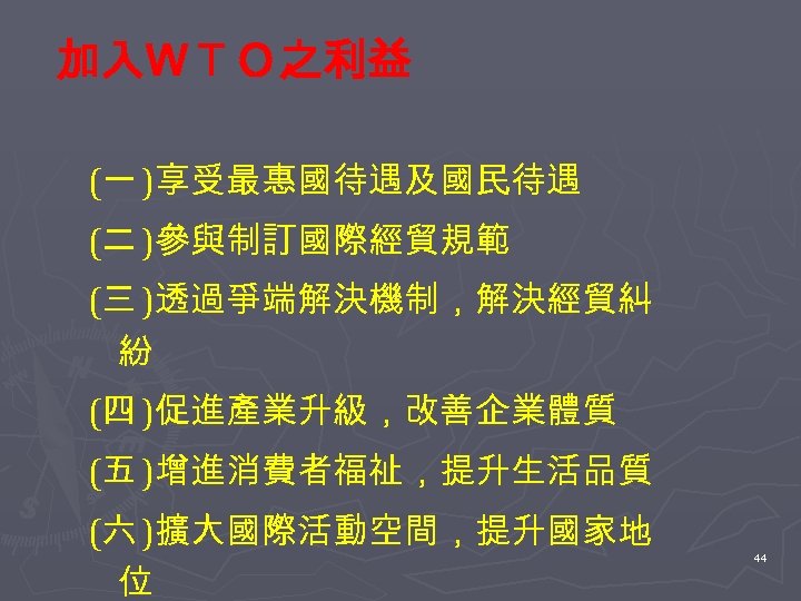 加入ＷＴＯ之利益 (一 )享受最惠國待遇及國民待遇 (二 )參與制訂國際經貿規範 (三 )透過爭端解決機制，解決經貿糾 紛 (四 )促進產業升級，改善企業體質 (五 )增進消費者福祉，提升生活品質 (六 )擴大國際活動空間，提升國家地