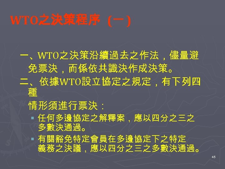 WTO之決策程序 (一 ) 一、WTO之決策沿續過去之作法，儘量避 免票決，而係依共識決作成決策。 二、依據 WTO設立協定之規定，有下列四 種 情形須進行票決： § 任何多邊協定之解釋案，應以四分之三之 多數決通過。 § 有關豁免特定會員在多邊協定下之特定