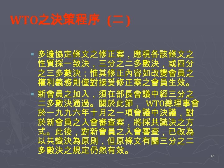 WTO之決策程序 (二 ) § 多邊協定條文之修正案，應視各該條文之 性質採一致決，三分之二多數決，或四分 之三多數決；惟其修正內容如改變會員之 權利義務則僅對接受修正案之會員生效。 § 新會員之加入，須在部長會議中經三分之 二多數決通過。關於此節， WTO總理事會 於一九九六年十月之一項會議中決議，對 於新會員之入會審查案，將採共識決之方