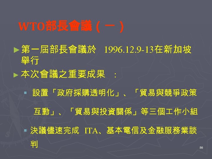 WTO部長會議（一） ►第一屆部長會議於 1996. 12. 9 -13在新加坡 舉行 ► 本次會議之重要成果 : § 設置「政府採購透明化」、「貿易與競爭政策 互動」、「貿易與投資關係」等三個 作小組