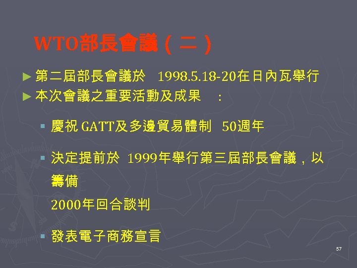 WTO部長會議（二） ► 第二屆部長會議於 1998. 5. 18 -20在日內瓦舉行 ► 本次會議之重要活動及成果 : § 慶祝 GATT及多邊貿易體制 50週年