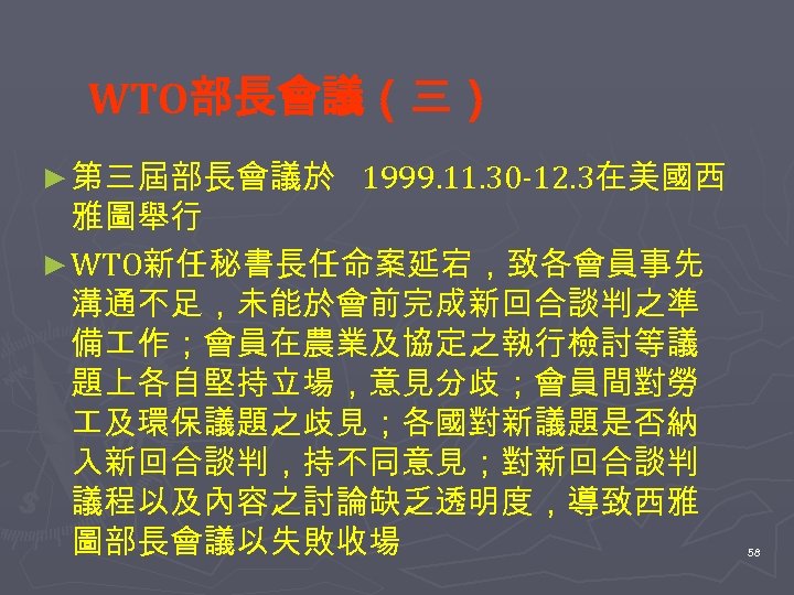 WTO部長會議（三） ► 第三屆部長會議於 1999. 11. 30 -12. 3在美國西 雅圖舉行 ► WTO新任秘書長任命案延宕，致各會員事先 溝通不足，未能於會前完成新回合談判之準 備 作；會員在農業及協定之執行檢討等議
