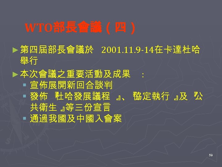 WTO部長會議（四） ► 第四屆部長會議於 2001. 11. 9 -14在卡達杜哈 舉行 ► 本次會議之重要活動及成果 : § 宣佈展開新回合談判 §