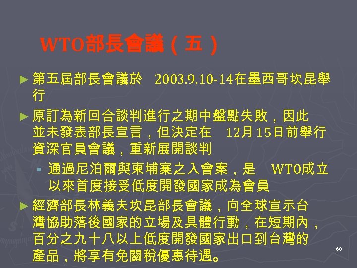 WTO部長會議（五） ► 第五屆部長會議於 2003. 9. 10 -14在墨西哥坎昆舉 行 ► 原訂為新回合談判進行之期中盤點失敗，因此 並未發表部長宣言，但決定在 12月 15日前舉行 資深官員會議，重新展開談判