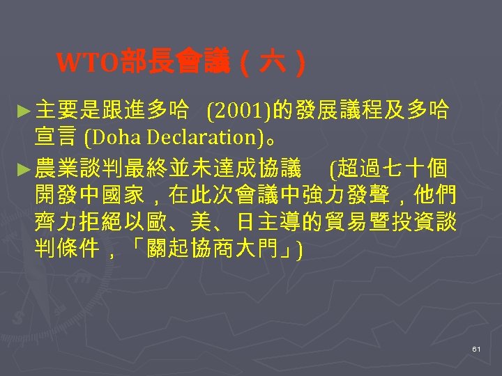 WTO部長會議（六） ►主要是跟進多哈 (2001)的發展議程及多哈 宣言 (Doha Declaration)。 ►農業談判最終並未達成協議 (超過七十個 開發中國家，在此次會議中強力發聲，他們 齊力拒絕以歐、美、日主導的貿易暨投資談 判條件，「關起協商大門」 ) 61 