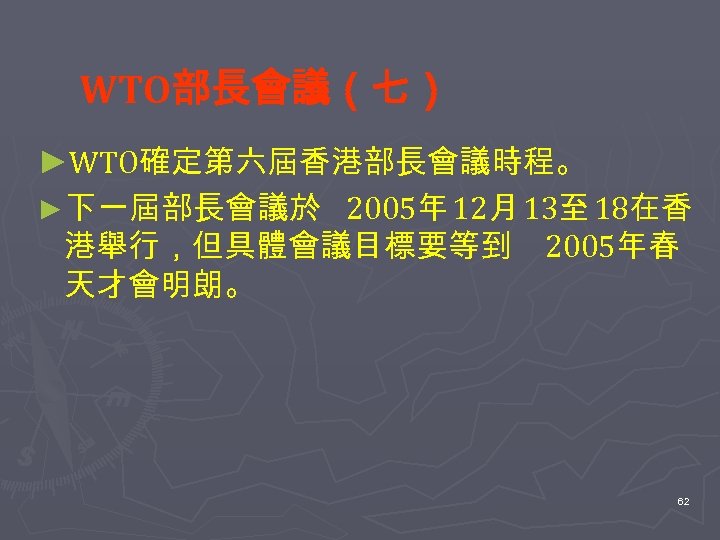 WTO部長會議（七） ►WTO確定第六屆香港部長會議時程。 ►下一屆部長會議於 2005年 12月 13至 18在香 港舉行，但具體會議目標要等到 2005年春 天才會明朗。 62 