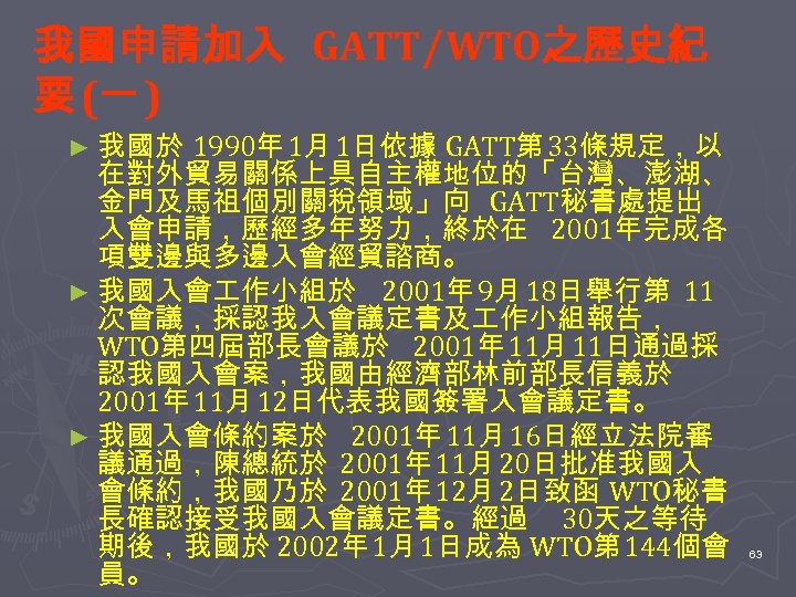 我國申請加入 GATT∕WTO之歷史紀 要 (一 ) ► 我國於 1990年 1月 1日依據 GATT第 33條規定，以 在對外貿易關係上具自主權地位的「台灣、澎湖、 金門及馬祖個別關稅領域」向