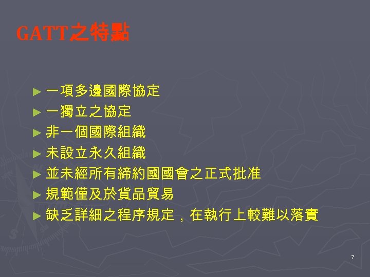 GATT之特點 ► 一項多邊國際協定 ► 一獨立之協定 ► 非一個國際組織 ► 未設立永久組織 ► 並未經所有締約國國會之正式批准 ► 規範僅及於貨品貿易 ►