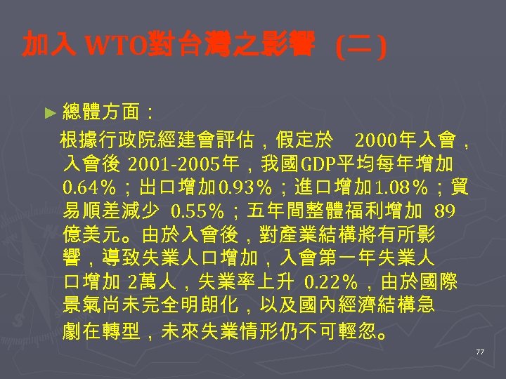 加入 WTO對台灣之影響 (二 ) ► 總體方面： 根據行政院經建會評估，假定於 2000年入會， 入會後 2001 -2005年，我國 GDP平均每年增加 0. 64％；出口增加
