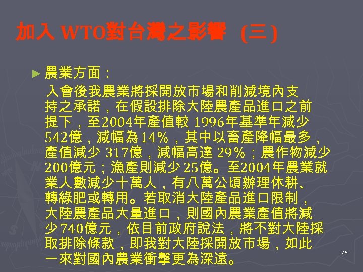 加入 WTO對台灣之影響 (三 ) ► 農業方面： 入會後我農業將採開放市場和削減境內支 持之承諾，在假設排除大陸農產品進口之前 提下，至 2004年產值較 1996年基準年減少 542億，減幅為 14％，其中以畜產降幅最多， 產值減少