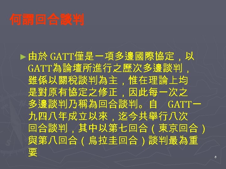 何謂回合談判 ► 由於 GATT僅是一項多邊國際協定，以 GATT為論壇所進行之歷次多邊談判， 雖係以關稅談判為主，惟在理論上均 是對原有協定之修正，因此每一次之 多邊談判乃稱為回合談判。自 GATT一 九四八年成立以來，迄今共舉行八次 回合談判，其中以第七回合（東京回合） 與第八回合（烏拉圭回合）談判最為重 要 8