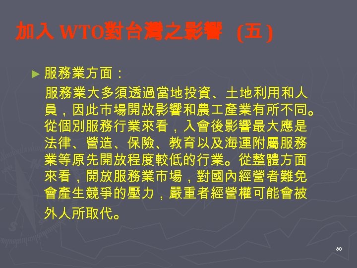 加入 WTO對台灣之影響 (五 ) ► 服務業方面： 服務業大多須透過當地投資、土地利用和人 員，因此市場開放影響和農 產業有所不同。 從個別服務行業來看，入會後影響最大應是 法律、營造、保險、教育以及海運附屬服務 業等原先開放程度較低的行業。從整體方面 來看，開放服務業市場，對國內經營者難免 會產生競爭的壓力，嚴重者經營權可能會被