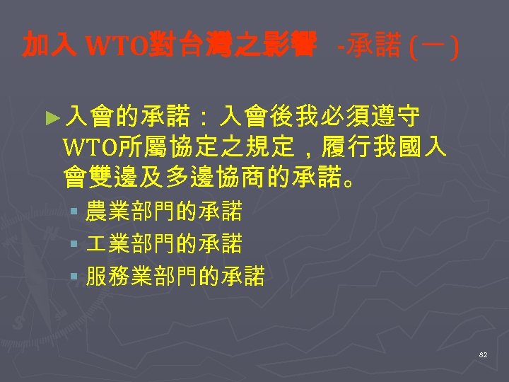 加入 WTO對台灣之影響 -承諾 (一 ) ►入會的承諾： 入會後我必須遵守 WTO所屬協定之規定，履行我國入 會雙邊及多邊協商的承諾。 § 農業部門的承諾 § 服務業部門的承諾 82