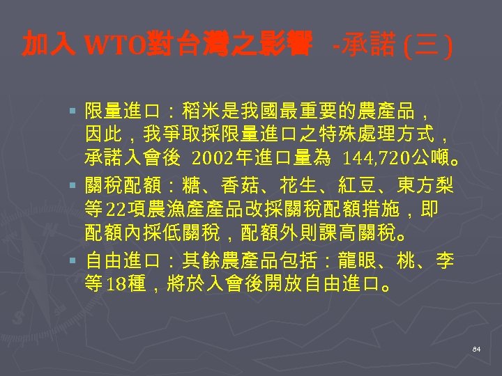 加入 WTO對台灣之影響 -承諾 (三 ) § 限量進口：稻米是我國最重要的農產品， 因此，我爭取採限量進口之特殊處理方式， 承諾入會後 2002年進口量為 144, 720公噸。 § 關稅配額：糖、香菇、花生、紅豆、東方梨
