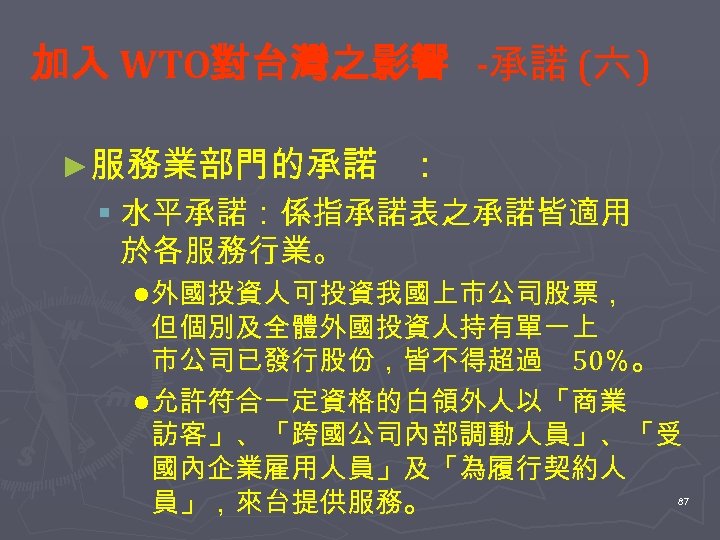 加入 WTO對台灣之影響 -承諾 (六 ) ►服務業部門的承諾 ： § 水平承諾：係指承諾表之承諾皆適用 於各服務行業。 l 外國投資人可投資我國上市公司股票， 但個別及全體外國投資人持有單一上 市公司已發行股份，皆不得超過