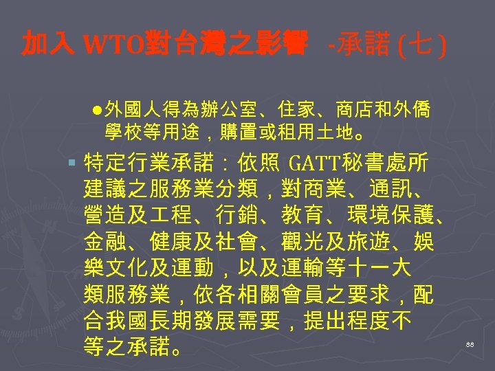 加入 WTO對台灣之影響 -承諾 (七 ) l 外國人得為辦公室、住家、商店和外僑 學校等用途，購置或租用土地。 § 特定行業承諾：依照 GATT秘書處所 建議之服務業分類，對商業、通訊、 營造及 程、行銷、教育、環境保護、
