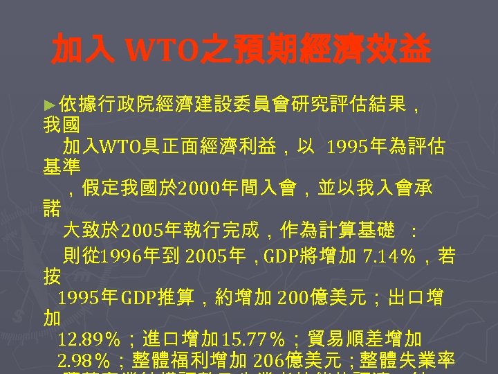 加入 WTO之預期經濟效益 ►依據行政院經濟建設委員會研究評估結果， 我國 　 　加入WTO具正面經濟利益，以 1995年為評估 基準　 　，假定我國於 2000年間入會，並以我入會承 諾　 　大致於 2005年執行完成，作為計算基礎 　則從