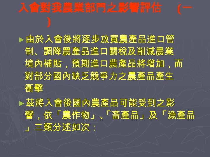 入會對我農業部門之影響評估 ) (一 ►由於入會後將逐步放寬農產品進口管 制、調降農產品進口關稅及削減農業 境內補貼，預期進口農產品將增加，而 對部分國內缺乏競爭力之農產品產生 衝擊 ►茲將入會後國內農產品可能受到之影 響，依「農作物」、 「畜產品」及「漁產品 」三類分述如次： 