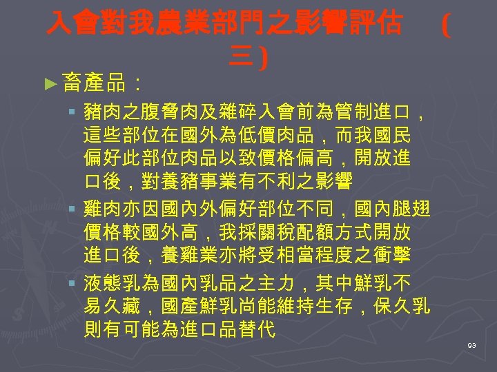 入會對我農業部門之影響評估 三) ( ► 畜產品： § 豬肉之腹脅肉及雜碎入會前為管制進口， 這些部位在國外為低價肉品，而我國民 偏好此部位肉品以致價格偏高，開放進 口後，對養豬事業有不利之影響 § 雞肉亦因國內外偏好部位不同，國內腿翅 價格較國外高，我採關稅配額方式開放 進口後，養雞業亦將受相當程度之衝擊