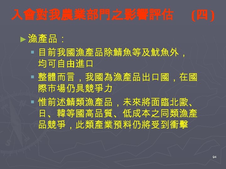 入會對我農業部門之影響評估 (四 ) ► 漁產品： § 目前我國漁產品除鯖魚等及魷魚外， 均可自由進口 § 整體而言，我國為漁產品出口國，在國 際市場仍具競爭力 § 惟前述鯖類漁產品，未來將面臨北歐、 日、韓等國高品質、低成本之同類漁產