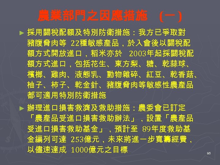 農業部門之因應措施 (一 ) ► 採用關稅配額及特別防衛措施：我方已爭取對 豬腹脅肉等 22種敏感產品，於入會後以關稅配 額方式開放進口，稻米亦於 2003年起採關稅配 額方式進口，包括花生、東方梨、糖、乾蒜球、 檳榔、雞肉、液態乳、動物雜碎、紅豆、乾香菇、 柚子、柿子、乾金針、豬腹脅肉等敏感性農產品 都可適用特別防衛措施 ►