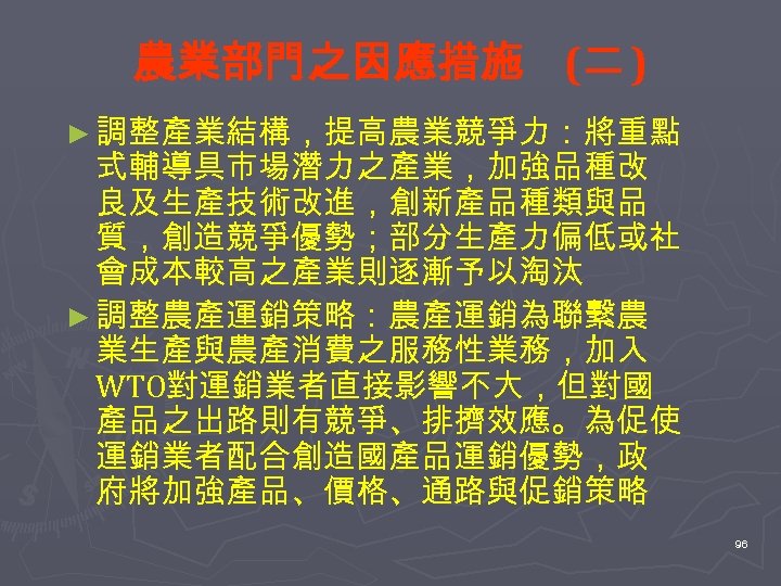 農業部門之因應措施 (二 ) ► 調整產業結構，提高農業競爭力：將重點 式輔導具市場潛力之產業，加強品種改 良及生產技術改進，創新產品種類與品 質，創造競爭優勢；部分生產力偏低或社 會成本較高之產業則逐漸予以淘汰 ► 調整農產運銷策略：農產運銷為聯繫農 業生產與農產消費之服務性業務，加入 WTO對運銷業者直接影響不大，但對國 產品之出路則有競爭、排擠效應。為促使