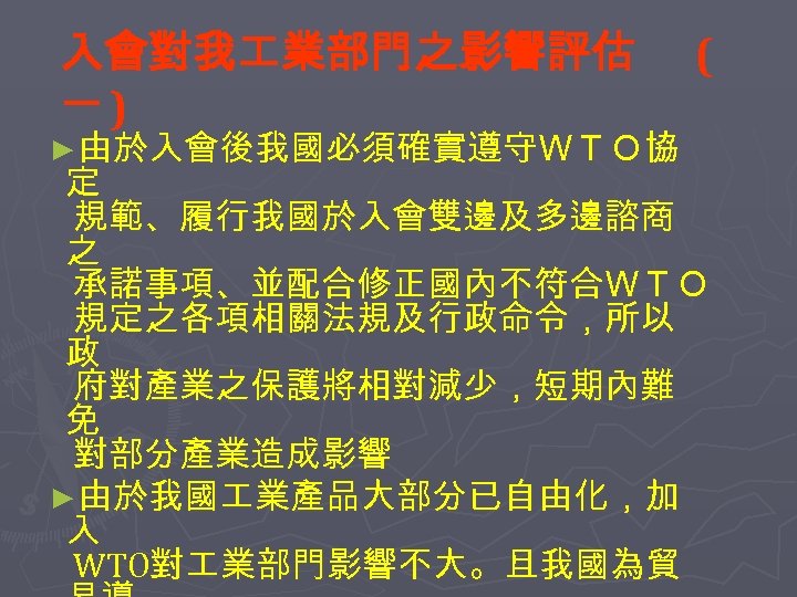 入會對我 業部門之影響評估 一) ►由於入會後我國必須確實遵守ＷＴＯ協 ( 定 規範、履行我國於入會雙邊及多邊諮商 之 承諾事項、並配合修正國內不符合ＷＴＯ 規定之各項相關法規及行政命令，所以 政 府對產業之保護將相對減少，短期內難 免 對部分產業造成影響